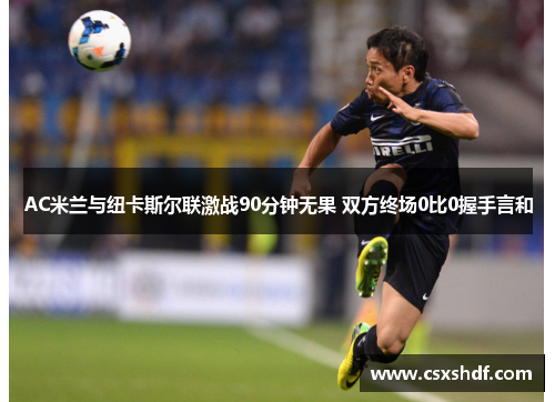 AC米兰与纽卡斯尔联激战90分钟无果 双方终场0比0握手言和 AC米兰与纽卡斯尔联激战90分钟无果 双方终场0比0握手言和