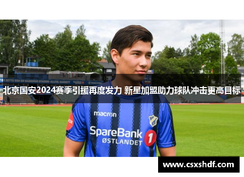 北京国安2024赛季引援再度发力 新星加盟助力球队冲击更高目标 北京国安2024赛季引援再度发力 新星加盟助力球队冲击更高目标