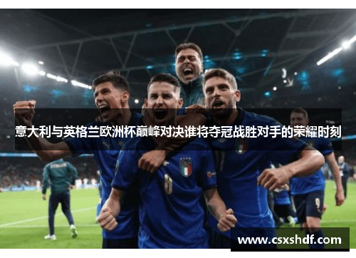 意大利与英格兰欧洲杯巅峰对决谁将夺冠战胜对手的荣耀时刻 意大利与英格兰欧洲杯巅峰对决谁将夺冠战胜对手的荣耀时刻