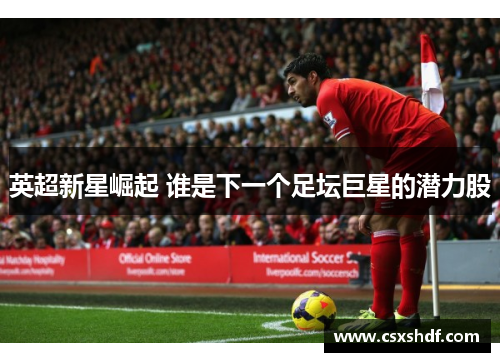 英超新星崛起 谁是下一个足坛巨星的潜力股 英超新星崛起 谁是下一个足坛巨星的潜力股