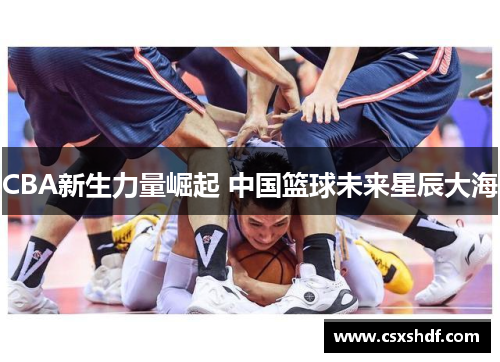 CBA新生力量崛起 中国篮球未来星辰大海 CBA新生力量崛起 中国篮球未来星辰大海