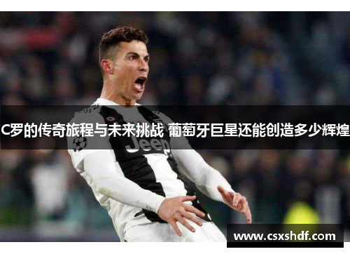 C罗的传奇旅程与未来挑战 葡萄牙巨星还能创造多少辉煌 C罗的传奇旅程与未来挑战 葡萄牙巨星还能创造多少辉煌