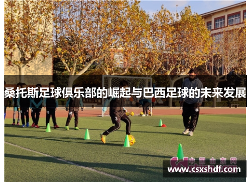 桑托斯足球俱乐部的崛起与巴西足球的未来发展 桑托斯足球俱乐部的崛起与巴西足球的未来发展