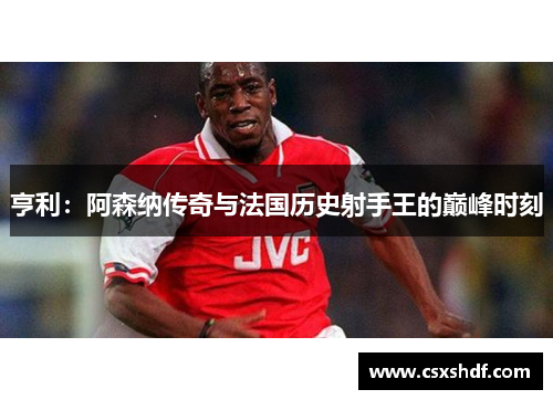 亨利：阿森纳传奇与法国历史射手王的巅峰时刻