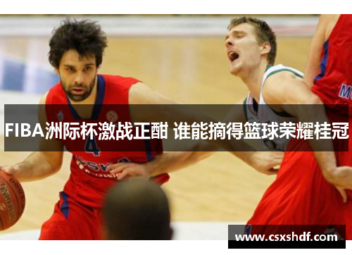 FIBA洲际杯激战正酣 谁能摘得篮球荣耀桂冠