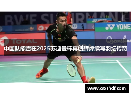 中国队能否在2025苏迪曼杯再创辉煌续写羽坛传奇