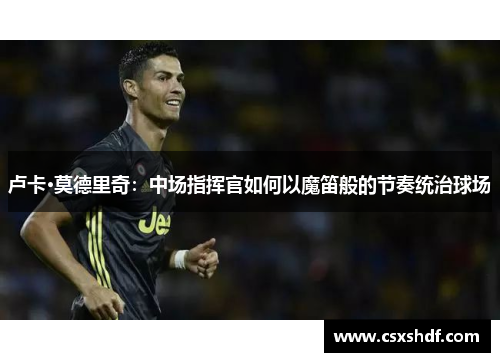 卢卡·莫德里奇：中场指挥官如何以魔笛般的节奏统治球场